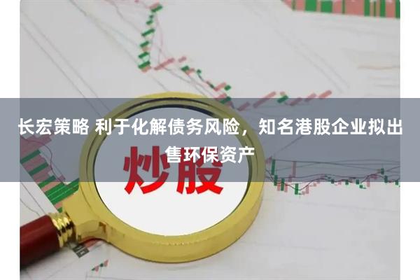 长宏策略 利于化解债务风险，知名港股企业拟出售环保资产