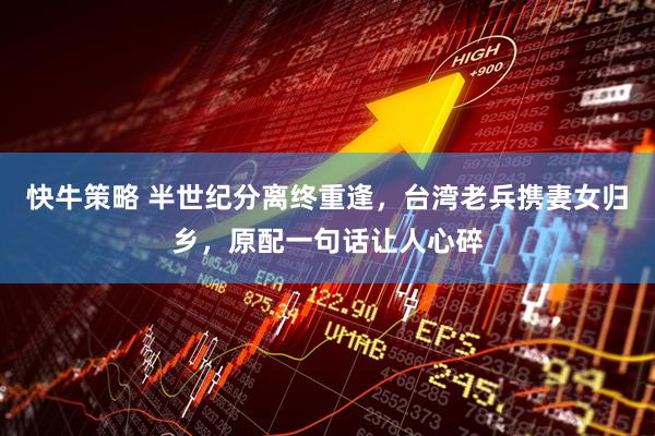 快牛策略 半世纪分离终重逢，台湾老兵携妻女归乡，原配一句话让人心碎
