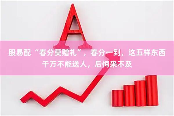 股易配 “春分莫赠礼”，春分一到，这五样东西千万不能送人，后悔来不及