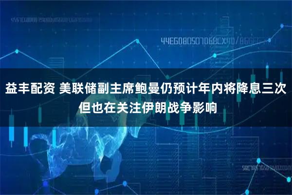 益丰配资 美联储副主席鲍曼仍预计年内将降息三次 但也在关注伊朗战争影响
