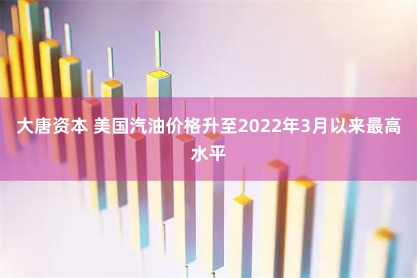 大唐资本 美国汽油价格升至2022年3月以来最高水平