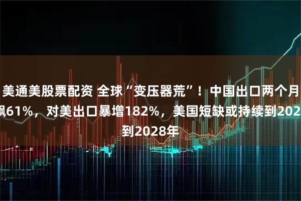 美通美股票配资 全球“变压器荒”！中国出口两个月狂飙61%，对美出口暴增182%，美国短缺或持续到2028年