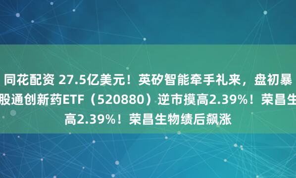 同花配资 27.5亿美元!英矽智能牵手礼来,盘初暴拉15%!港股通创新药ETF(520880)逆市摸高2.39%!荣昌生物绩后飙涨