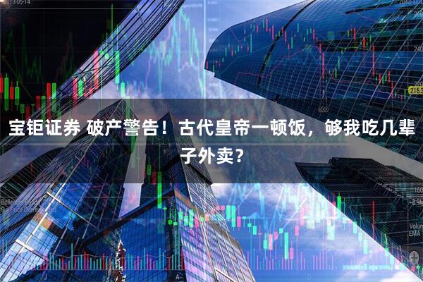 宝钜证券 破产警告！古代皇帝一顿饭，够我吃几辈子外卖？