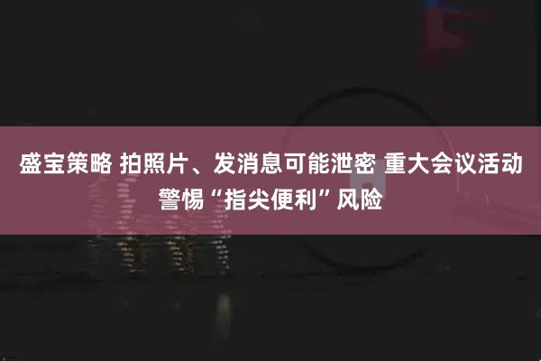 盛宝策略 拍照片、发消息可能泄密 重大会议活动警惕“指尖便利”风险