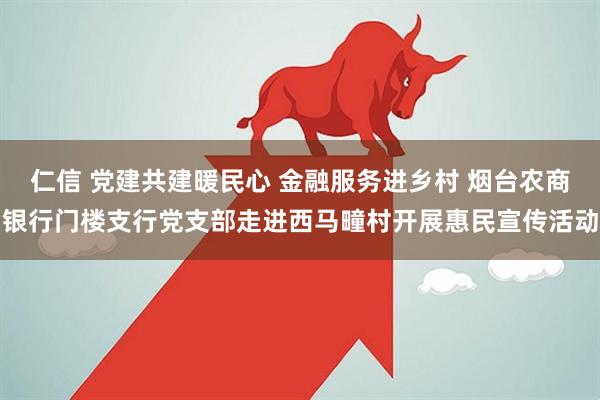仁信 党建共建暖民心 金融服务进乡村 烟台农商银行门楼支行党支部走进西马疃村开展惠民宣传活动