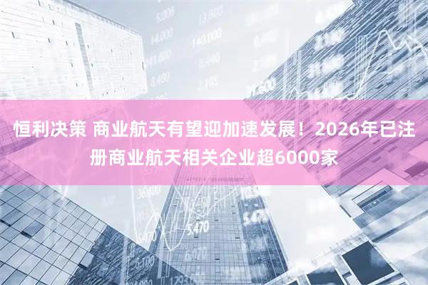 恒利决策 商业航天有望迎加速发展！2026年已注册商业航天相关企业超6000家