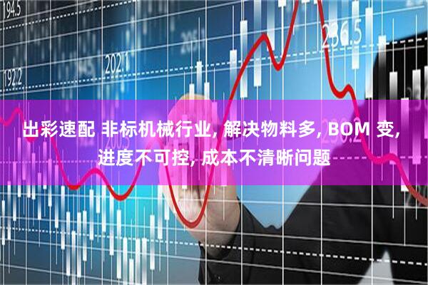 出彩速配 非标机械行业, 解决物料多, BOM 变, 进度不可控, 成本不清晰问题