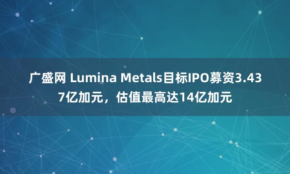 广盛网 Lumina Metals目标IPO募资3.437亿加元，估值最高达14亿加元