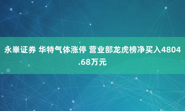 永崋证券 华特气体涨停 营业部龙虎榜净买入4804.68万元