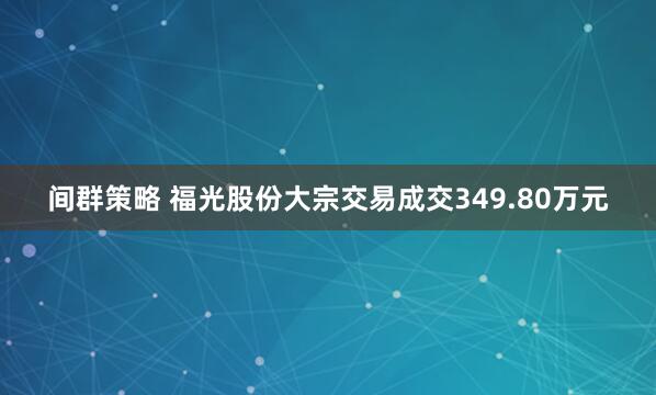 间群策略 福光股份大宗交易成交349.80万元