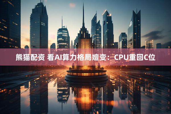 熊猫配资 看AI算力格局嬗变：CPU重回C位