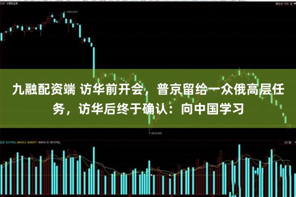 九融配资端 访华前开会,普京留给一众俄高层任务,访华后终于确认:向中国学习