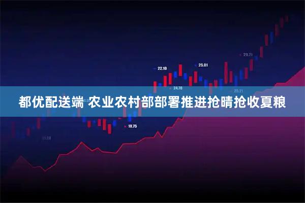 都优配送端 农业农村部部署推进抢晴抢收夏粮