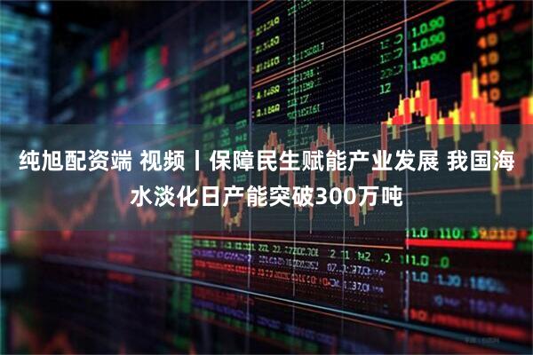 纯旭配资端 视频丨保障民生赋能产业发展 我国海水淡化日产能突破300万吨