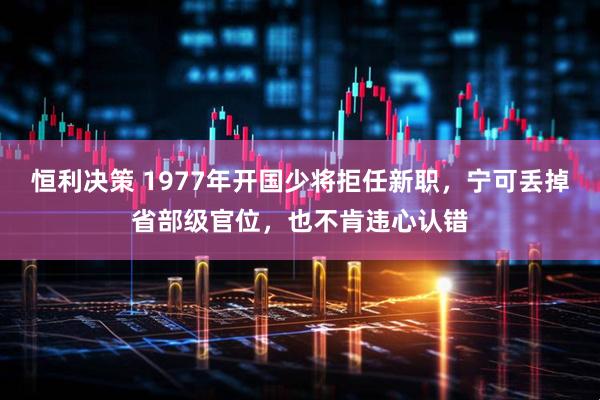 恒利决策 1977年开国少将拒任新职,宁可丢掉省部级官位,也不肯违心认错
