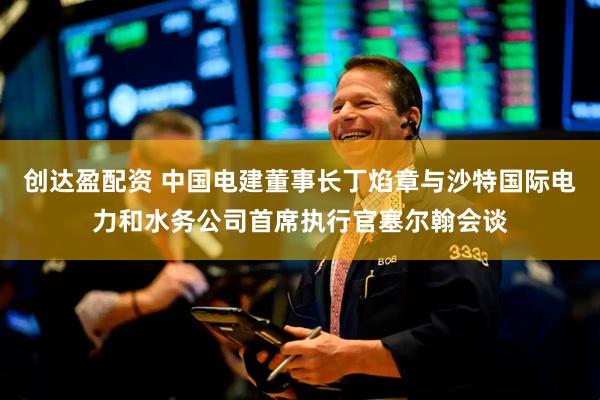 创达盈配资 中国电建董事长丁焰章与沙特国际电力和水务公司首席执行官塞尔翰会谈