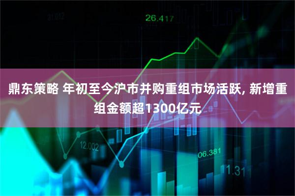 鼎东策略 年初至今沪市并购重组市场活跃, 新增重组金额超1300亿元