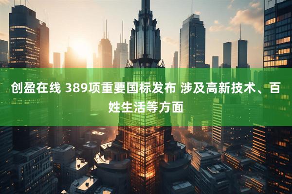 创盈在线 389项重要国标发布 涉及高新技术、百姓生活等方面