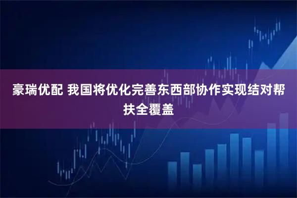 豪瑞优配 我国将优化完善东西部协作实现结对帮扶全覆盖