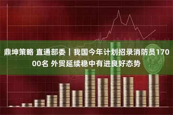 鼎坤策略 直通部委｜我国今年计划招录消防员17000名 外贸延续稳中有进良好态势