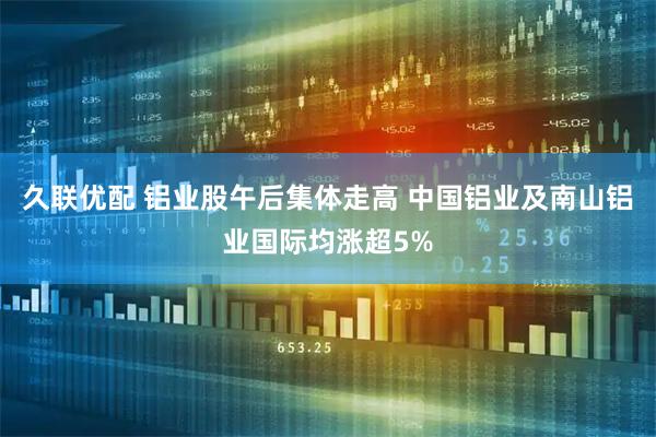久联优配 铝业股午后集体走高 中国铝业及南山铝业国际均涨超5%