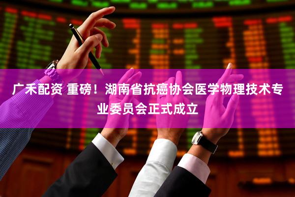 广禾配资 重磅!湖南省抗癌协会医学物理技术专业委员会正式成立