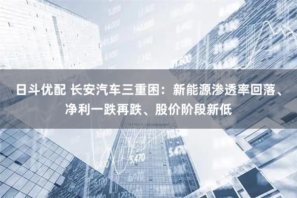 日斗优配 长安汽车三重困：新能源渗透率回落、净利一跌再跌、股价阶段新低