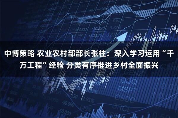 中博策略 农业农村部部长张柱：深入学习运用“千万工程”经验 分类有序推进乡村全面振兴
