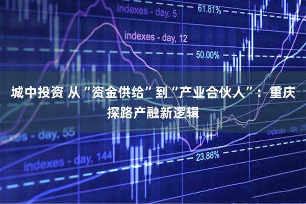 城中投资 从“资金供给”到“产业合伙人”：重庆探路产融新逻辑
