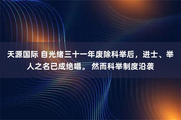 天源国际 自光绪三十一年废除科举后，进士、举人之名已成绝唱。 然而科举制度沿袭