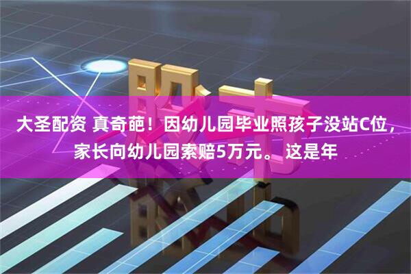 大圣配资 真奇葩！因幼儿园毕业照孩子没站C位，家长向幼儿园索赔5万元。 这是年