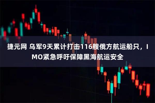 捷元网 乌军9天累计打击116艘俄方航运船只,IMO紧急呼吁保障黑海航运安全
