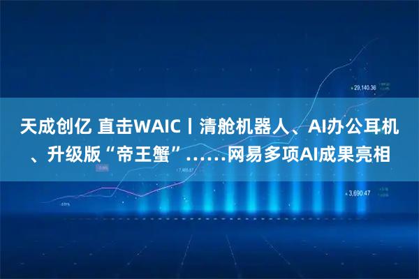 天成创亿 直击WAIC丨清舱机器人、AI办公耳机、升级版“帝王蟹”……网易多项AI成果亮相