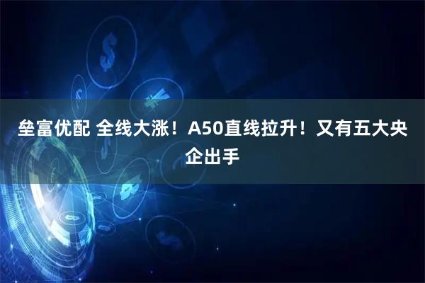 垒富优配 全线大涨！A50直线拉升！又有五大央企出手