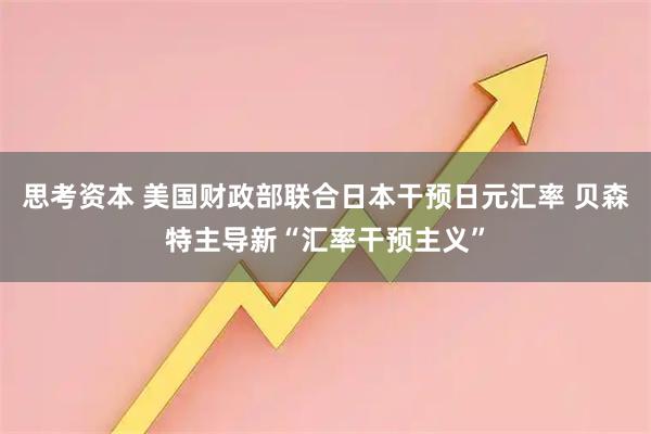 思考资本 美国财政部联合日本干预日元汇率 贝森特主导新“汇率干预主义”