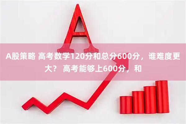 A股策略 高考数学120分和总分600分,谁难度更大? 高考能够上600分,和
