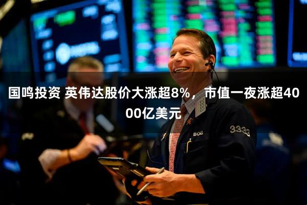 国鸣投资 英伟达股价大涨超8%，市值一夜涨超4000亿美元