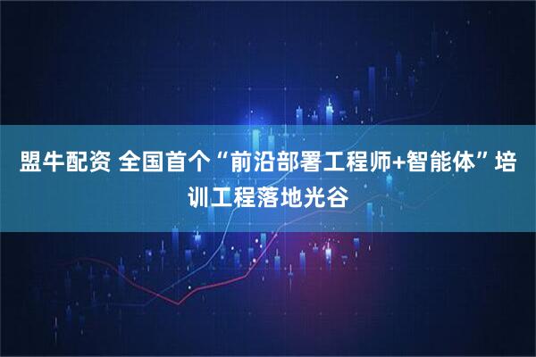 盟牛配资 全国首个“前沿部署工程师+智能体”培训工程落地光谷