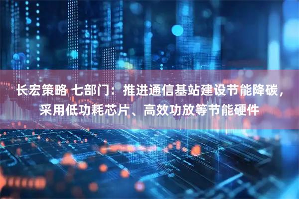 长宏策略 七部门：推进通信基站建设节能降碳，采用低功耗芯片、高效功放等节能硬件