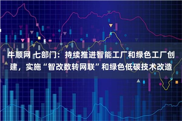 牛顺网 七部门:持续推进智能工厂和绿色工厂创建,实施“智改数转网联”和绿色低碳技术改造