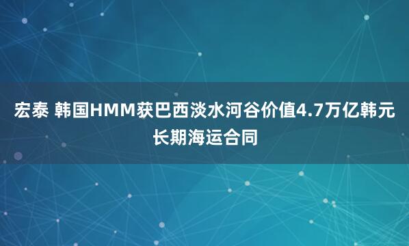 宏泰 韩国HMM获巴西淡水河谷价值4.7万亿韩元长期海运合同