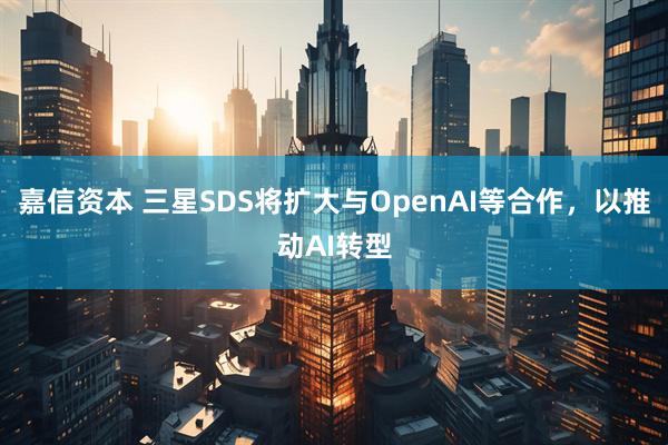 嘉信资本 三星SDS将扩大与OpenAI等合作，以推动AI转型