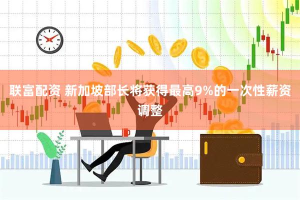 联富配资 新加坡部长将获得最高9%的一次性薪资调整